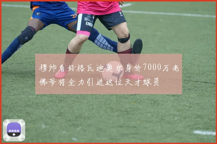 穆帅看好格瓦迪奥尔身价7000万老佛爷将全力引进这位天才球员