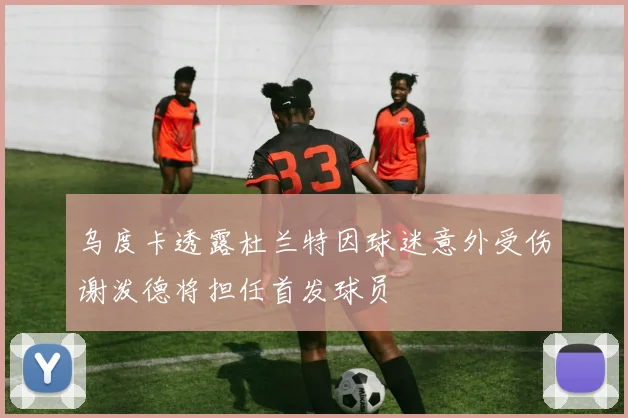 乌度卡透露杜兰特因球迷意外受伤谢泼德将担任首发球员