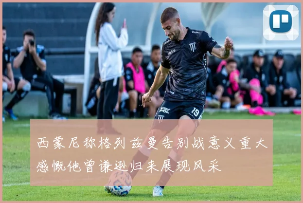 西蒙尼称格列兹曼告别战意义重大感慨他曾谦逊归来展现风采
