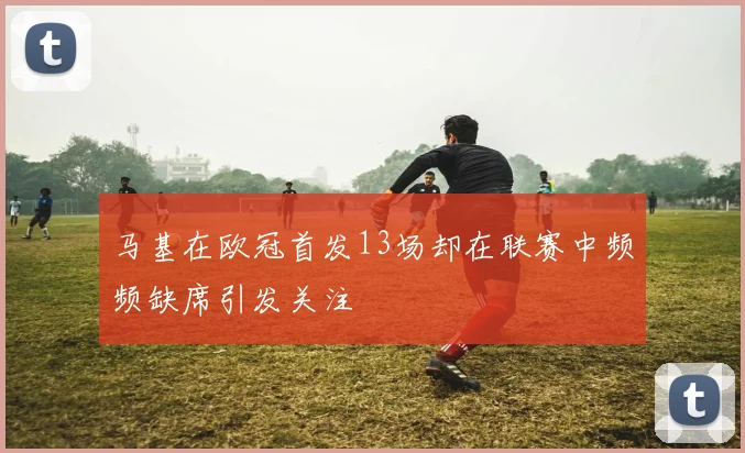 马基在欧冠首发13场却在联赛中频频缺席引发关注