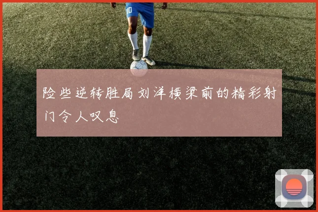 险些逆转胜局刘洋横梁前的精彩射门令人叹息
