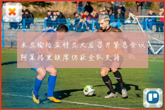 米兰输给亚特兰大后召开紧急会议阿莱格里缺席仍获全队支持
