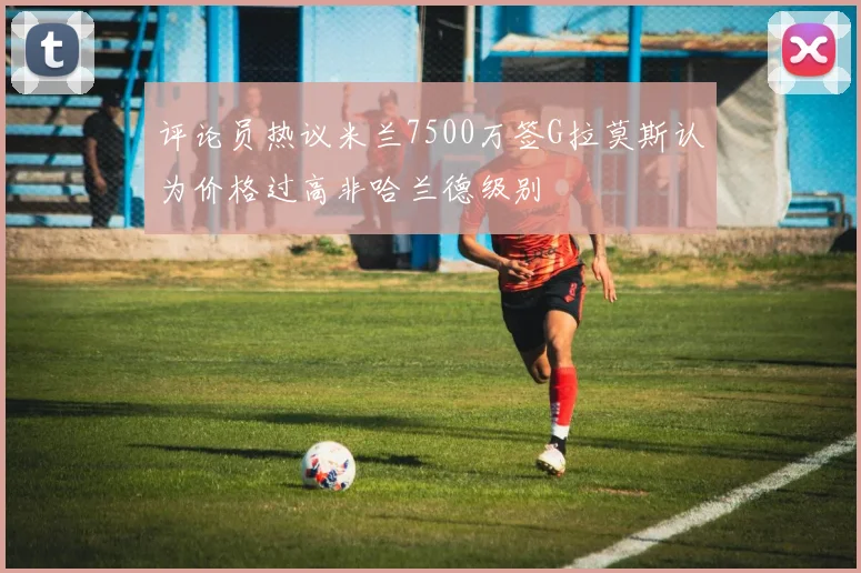 评论员热议米兰7500万签G拉莫斯认为价格过高非哈兰德级别