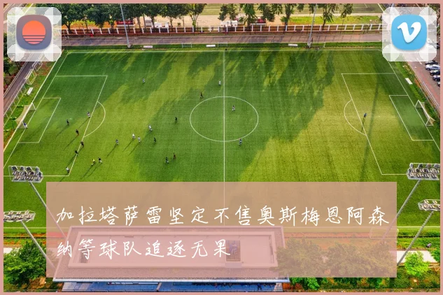 加拉塔萨雷坚定不售奥斯梅恩阿森纳等球队追逐无果