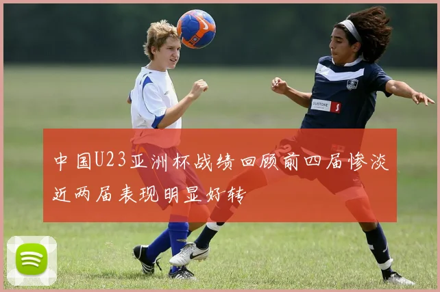 中国U23亚洲杯战绩回顾前四届惨淡近两届表现明显好转