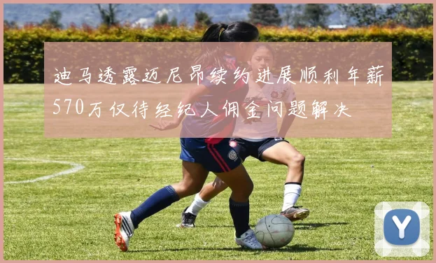 迪马透露迈尼昂续约进展顺利年薪570万仅待经纪人佣金问题解决