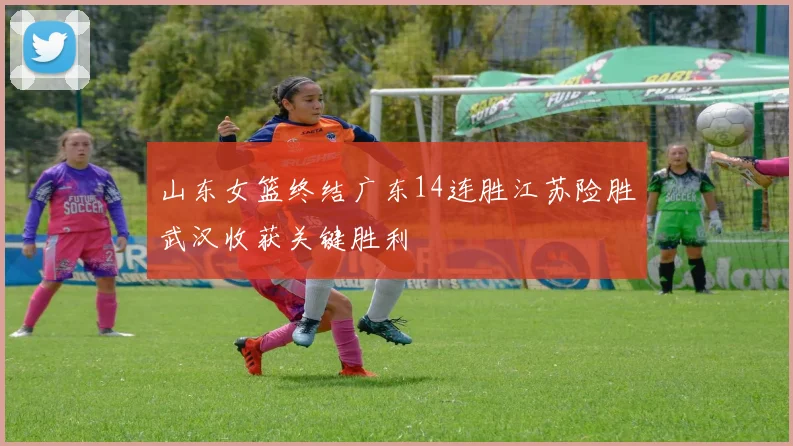 山东女篮终结广东14连胜江苏险胜武汉收获关键胜利