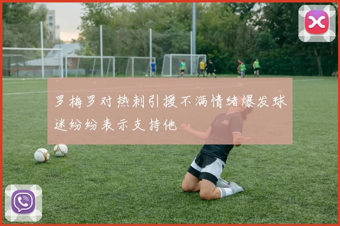 罗梅罗对热刺引援不满情绪爆发球迷纷纷表示支持他