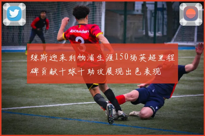 琼斯迎来利物浦生涯150场英超里程碑贡献十球十助攻展现出色表现