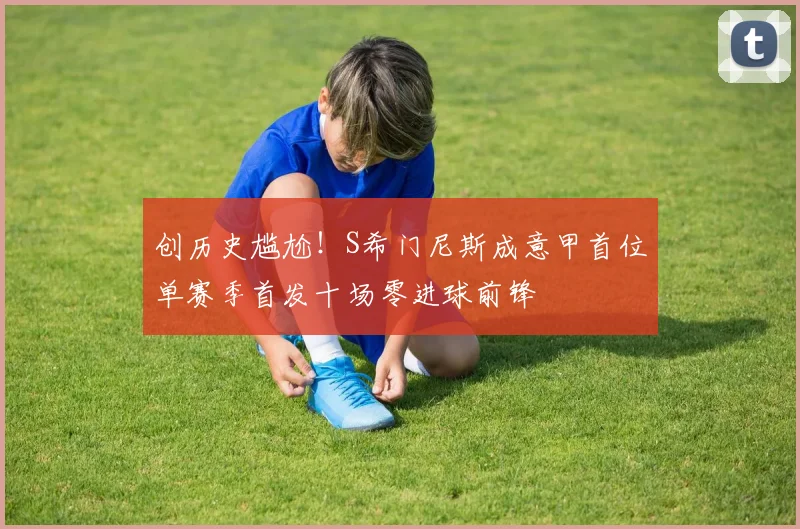 创历史尴尬！S希门尼斯成意甲首位单赛季首发十场零进球前锋