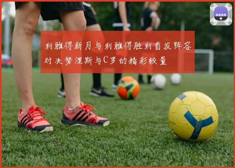 利雅得新月与利雅得胜利首发阵容对决努涅斯与C罗的精彩较量
